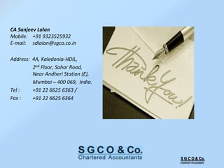 S G C O & Co.
Chartered Accountants
CA Sanjeev Lalan
Mobile: +91 9323525932
E-mail: sdlalan@sgco.co.in
Address: 4A, Kaledonia-HDIL,
2nd Floor, Sahar Road,
Near Andheri Station (E),
Mumbai – 400 069, India.
Tel : +91 22 6625 6363 /
Fax : +91 22 6625 6364
 