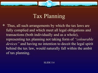 Tax Planning
 Thus, all such arrangements by which the tax laws are
fully complied and which meet all legal obligations and
transactions (both individually and as a whole),
representing tax planning not taking form of “colourable
devices” and having no intention to deceit the legal spirit
behind the tax law, would naturally fall within the ambit
of tax planning.
SLIDE 5.4
 