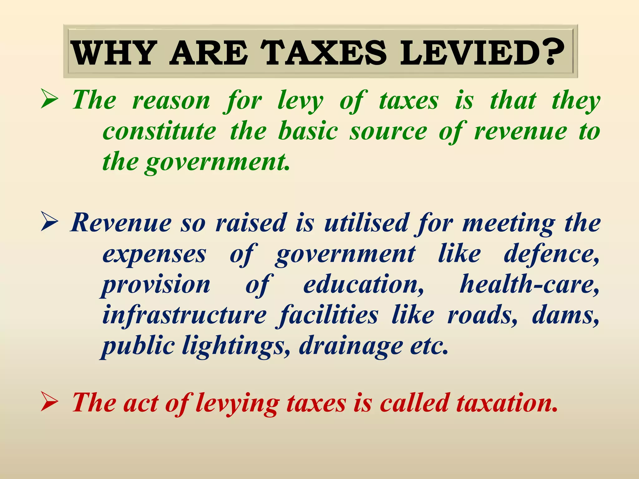 WHY ARE TAXES LEVIED?
 The reason for levy of taxes is that they
constitute the basic source of revenue to
the government.
 Revenue so raised is utilised for meeting the
expenses of government like defence,
provision of education, health-care,
infrastructure facilities like roads, dams,
public lightings, drainage etc.
 The act of levying taxes is called taxation.
 