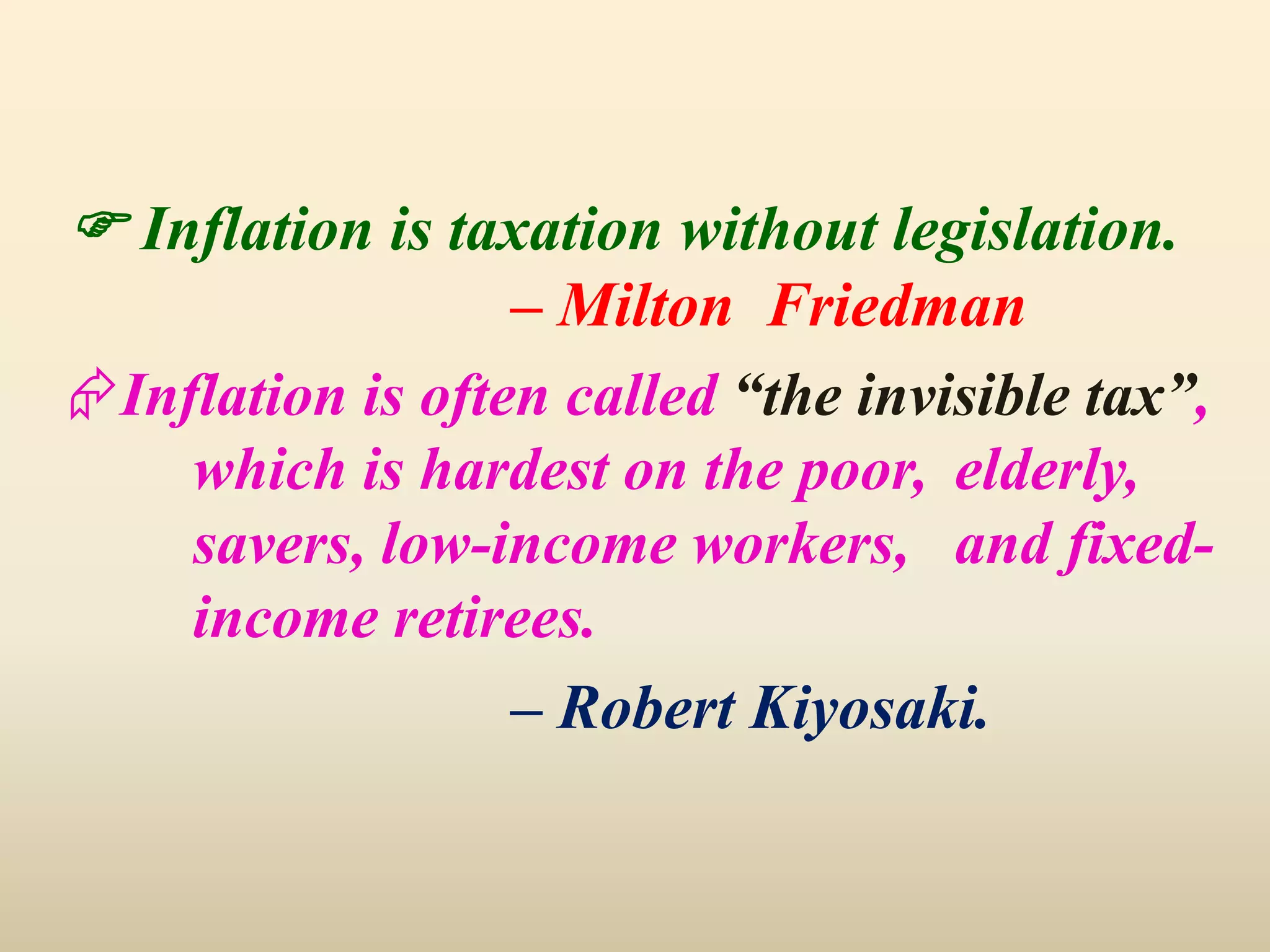  Inflation is taxation without legislation.
– Milton Friedman
Inflation is often called “the invisible tax”,
which is hardest on the poor, elderly,
savers, low-income workers, and fixed-
income retirees.
– Robert Kiyosaki.
 
