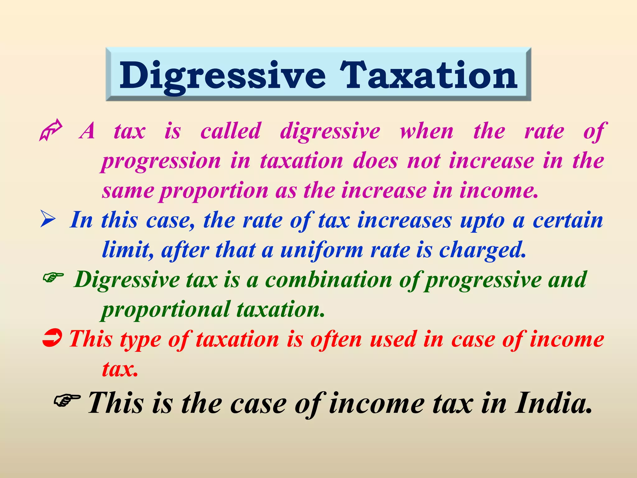  A tax is called digressive when the rate of
progression in taxation does not increase in the
same proportion as the increase in income.
 In this case, the rate of tax increases upto a certain
limit, after that a uniform rate is charged.
 Digressive tax is a combination of progressive and
proportional taxation.
 This type of taxation is often used in case of income
tax.
 This is the case of income tax in India.
Digressive Taxation
 