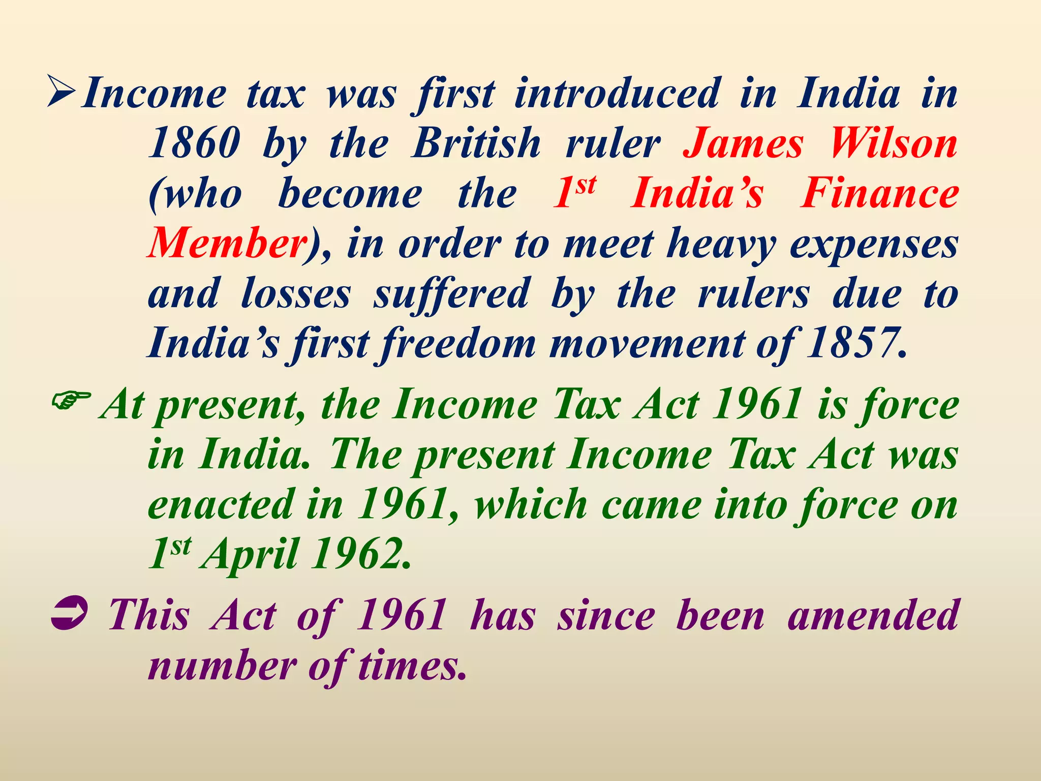 Income tax was first introduced in India in
1860 by the British ruler James Wilson
(who become the 1st India’s Finance
Member), in order to meet heavy expenses
and losses suffered by the rulers due to
India’s first freedom movement of 1857.
 At present, the Income Tax Act 1961 is force
in India. The present Income Tax Act was
enacted in 1961, which came into force on
1st April 1962.
 This Act of 1961 has since been amended
number of times.
 