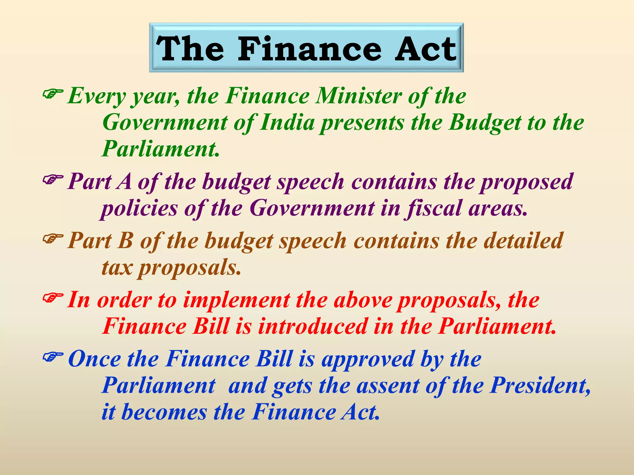 The Finance Act
 Every year, the Finance Minister of the
Government of India presents the Budget to the
Parliament.
 Part A of the budget speech contains the proposed
policies of the Government in fiscal areas.
 Part B of the budget speech contains the detailed
tax proposals.
 In order to implement the above proposals, the
Finance Bill is introduced in the Parliament.
 Once the Finance Bill is approved by the
Parliament and gets the assent of the President,
it becomes the Finance Act.
 