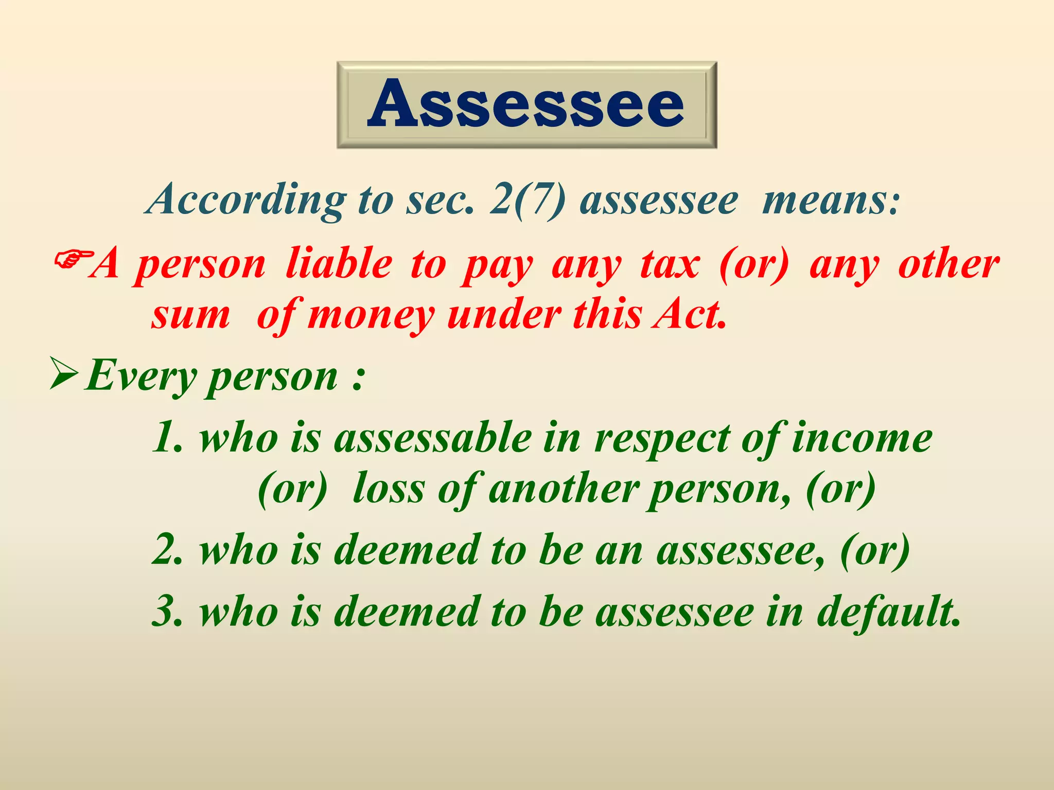 According to sec. 2(7) assessee means:
A person liable to pay any tax (or) any other
sum of money under this Act.
Every person :
1. who is assessable in respect of income
(or) loss of another person, (or)
2. who is deemed to be an assessee, (or)
3. who is deemed to be assessee in default.
Assessee
 