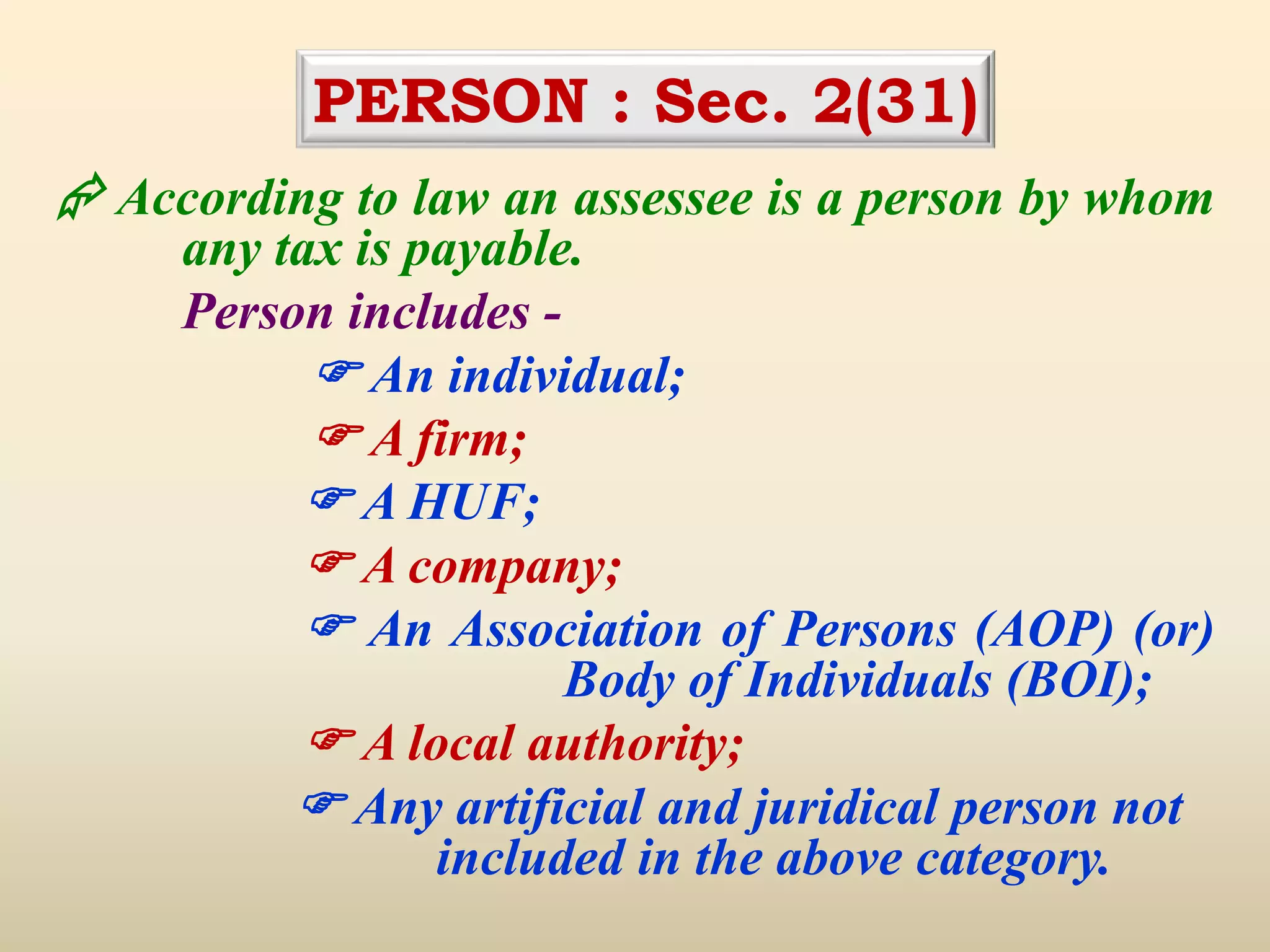 PERSON : Sec. 2(31)
 According to law an assessee is a person by whom
any tax is payable.
Person includes -
 An individual;
 A firm;
 A HUF;
 A company;
 An Association of Persons (AOP) (or)
Body of Individuals (BOI);
 A local authority;
 Any artificial and juridical person not
included in the above category.
 