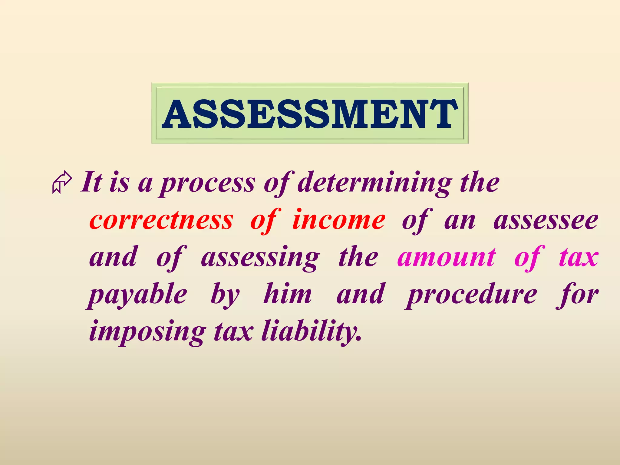 ASSESSMENT
 It is a process of determining the
correctness of income of an assessee
and of assessing the amount of tax
payable by him and procedure for
imposing tax liability.
 