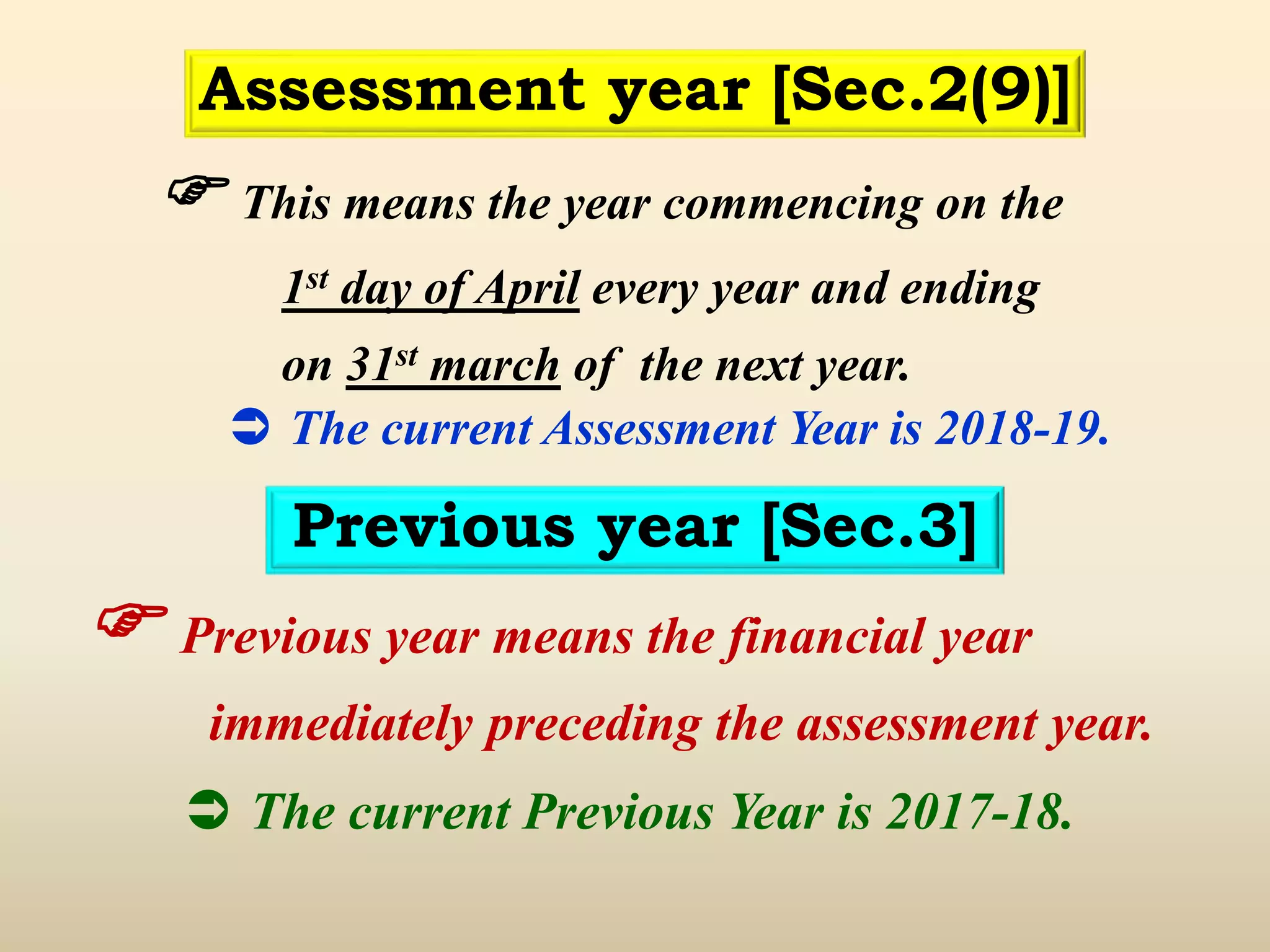  This means the year commencing on the
1st day of April every year and ending
on 31st march of the next year.
 The current Assessment Year is 2018-19.
Assessment year [Sec.2(9)]
Previous year [Sec.3]
 Previous year means the financial year
immediately preceding the assessment year.
 The current Previous Year is 2017-18.
 