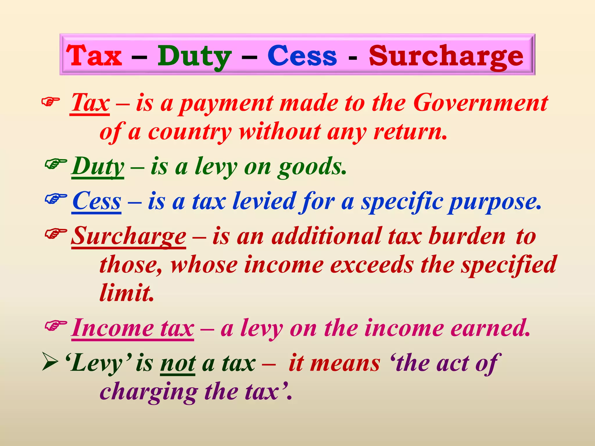  Tax – is a payment made to the Government
of a country without any return.
 Duty – is a levy on goods.
 Cess – is a tax levied for a specific purpose.
 Surcharge – is an additional tax burden to
those, whose income exceeds the specified
limit.
 Income tax – a levy on the income earned.
‘Levy’ is not a tax – it means ‘the act of
charging the tax’.
Tax – Duty – Cess - Surcharge
 