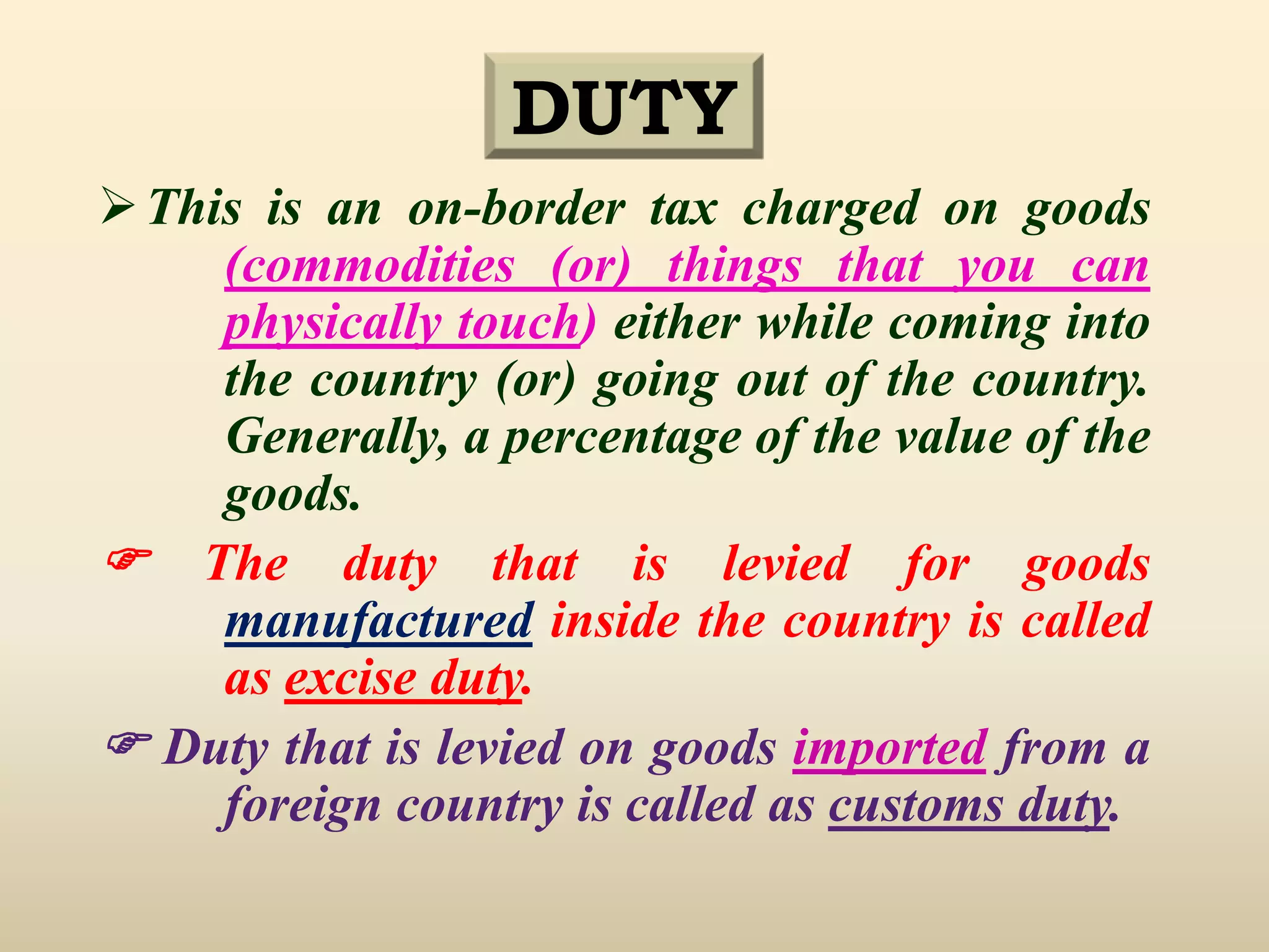 DUTY
This is an on-border tax charged on goods
(commodities (or) things that you can
physically touch) either while coming into
the country (or) going out of the country.
Generally, a percentage of the value of the
goods.
 The duty that is levied for goods
manufactured inside the country is called
as excise duty.
 Duty that is levied on goods imported from a
foreign country is called as customs duty.
 