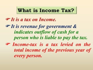 What is Income Tax?
 It is a tax on Income.
 It is revenue for government &
indicates outflow of cash for a
person who is liable to pay the tax.
 Income-tax is a tax levied on the
total income of the previous year of
every person.
 