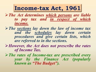 Income-tax Act, 1961
The Act determines which persons are liable
to pay tax and in respect of which
income.
The sections lay down the law of income tax
and the schedules lay down certain
procedures and give certain lists, which
are referred to in the sections.
However, the Act does not prescribe the rates
of Income Tax.
The rates of Income-tax are prescribed every
year by the Finance Act (popularly
known as “The Budget”).
 