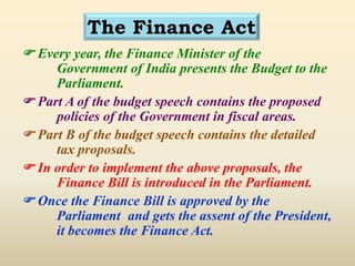 The Finance Act
 Every year, the Finance Minister of the
Government of India presents the Budget to the
Parliament.
 Part A of the budget speech contains the proposed
policies of the Government in fiscal areas.
 Part B of the budget speech contains the detailed
tax proposals.
 In order to implement the above proposals, the
Finance Bill is introduced in the Parliament.
 Once the Finance Bill is approved by the
Parliament and gets the assent of the President,
it becomes the Finance Act.
 