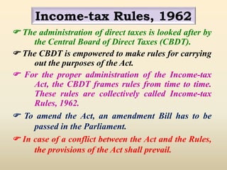 Income-tax Rules, 1962
 The administration of direct taxes is looked after by
the Central Board of Direct Taxes (CBDT).
 The CBDT is empowered to make rules for carrying
out the purposes of the Act.
 For the proper administration of the Income-tax
Act, the CBDT frames rules from time to time.
These rules are collectively called Income-tax
Rules, 1962.
 To amend the Act, an amendment Bill has to be
passed in the Parliament.
 In case of a conflict between the Act and the Rules,
the provisions of the Act shall prevail.
 