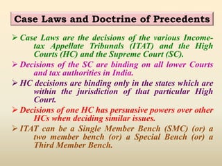 Case Laws and Doctrine of Precedents
 Case Laws are the decisions of the various Income-
tax Appellate Tribunals (ITAT) and the High
Courts (HC) and the Supreme Court (SC).
 Decisions of the SC are binding on all lower Courts
and tax authorities in India.
 HC decisions are binding only in the states which are
within the jurisdiction of that particular High
Court.
 Decisions of one HC has persuasive powers over other
HCs when deciding similar issues.
 ITAT can be a Single Member Bench (SMC) (or) a
two member bench (or) a Special Bench (or) a
Third Member Bench.
 