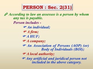 PERSON : Sec. 2(31)
 According to law an assessee is a person by whom
any tax is payable.
Person includes -
 An individual;
 A firm;
 A HUF;
 A company;
 An Association of Persons (AOP) (or)
Body of Individuals (BOI);
 A local authority;
 Any artificial and juridical person not
included in the above category.
 