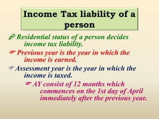  Residential status of a person decides
income tax liability.
 Previous year is the year in which the
income is earned.
Assessment year is the year in which the
income is taxed.
 AY consist of 12 months which
commences on the 1st day of April
immediately after the previous year.
Income Tax liability of a
person
 