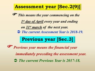  This means the year commencing on the
1st day of April every year and ending
on 31st march of the next year.
 The current Assessment Year is 2018-19.
Assessment year [Sec.2(9)]
Previous year [Sec.3]
 Previous year means the financial year
immediately preceding the assessment year.
 The current Previous Year is 2017-18.
 