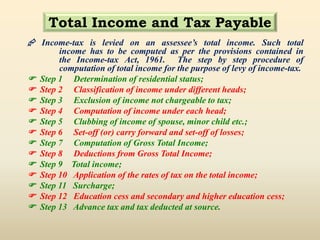 Total Income and Tax Payable
 Income-tax is levied on an assessee’s total income. Such total
income has to be computed as per the provisions contained in
the Income-tax Act, 1961. The step by step procedure of
computation of total income for the purpose of levy of income-tax.
 Step 1 Determination of residential status;
 Step 2 Classification of income under different heads;
 Step 3 Exclusion of income not chargeable to tax;
 Step 4 Computation of income under each head;
 Step 5 Clubbing of income of spouse, minor child etc.;
 Step 6 Set-off (or) carry forward and set-off of losses;
 Step 7 Computation of Gross Total Income;
 Step 8 Deductions from Gross Total Income;
 Step 9 Total income;
 Step 10 Application of the rates of tax on the total income;
 Step 11 Surcharge;
 Step 12 Education cess and secondary and higher education cess;
 Step 13 Advance tax and tax deducted at source.
 