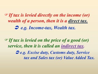 If tax is levied directly on the income (or)
wealth of a person, then it is a direct tax.
 e.g. Income-tax, Wealth tax.
If tax is levied on the price of a good (or)
service, then it is called an indirect tax.
 e.g. Excise duty, Customs duty, Service
tax and Sales tax (or) Value Added Tax.
 