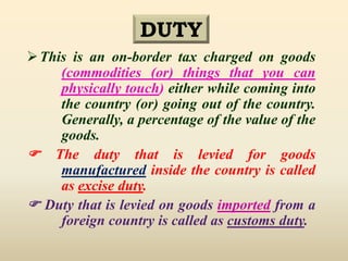 DUTY
This is an on-border tax charged on goods
(commodities (or) things that you can
physically touch) either while coming into
the country (or) going out of the country.
Generally, a percentage of the value of the
goods.
 The duty that is levied for goods
manufactured inside the country is called
as excise duty.
 Duty that is levied on goods imported from a
foreign country is called as customs duty.
 