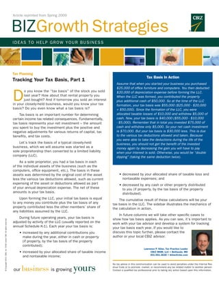 Article reprinted from Spring 2009



                                                                      BIZGrowth Strategies
                                                                      IDEAS TO HELP GROW YOUR BUSINESS




                                                                      Tax Planning
                                                                                                                                                                  Tax Basis In Action
                                                                      Tracking Your Tax Basis, Part 1
                                                                                                                                       Assume that when you started your business you purchased
                                                                                                                                       $25,000 of office furniture and computers. You then deducted


                                                                      D
                                                                             o you know the “tax basis” of the stock you sold          $20,000 of depreciation expense before forming the LLC.
                                                                             last year? How about that rental proper ty you            When the LLC was formed, you contributed the property
                                                                             just bought? And if tomorrow you sold an interest         plus additional cash of $50,000. So at the time of the LLC
                                                                      in your closely-held business, would you know your tax           formation, your tax basis was $55,000 ($25,000 - $20,000
                                                                      basis? Do you even know what a tax basis is?                     + $50,000). Since the formation of the LLC, you were
                                                                      	   Tax basis is an impor tant number for determining            allocated taxable losses of $10,000 and withdrew $5,000 of
                                                                      certain income tax related consequences. Fundamentally,          cash. Now, your tax basis is $40,000 ($55,000 - $10,000
                                                                      tax basis represents your net investment – the amount            - $5,000). Remember that in total you invested $75,000 of
                                                                      you spent to buy the investment plus the positive and            cash and withdrew only $5,000. So your net cash investment
                                                                      negative adjustments for various returns of capital, tax         is $70,000. But your tax basis is $30,000 less. This is due
                                                                      benefits, and tax costs.                                         to the various tax deductions allowed and taken. Because
                                                                                                                                       you were able to take the deductions during the life of the
                                                                      	   Let’s track the basis of a typical closely-held              business, you should not get the benefit of the invested
                                                                      business, which we will assume was star ted as a                 money again by decreasing the gain you will have to pay
                                                                      sole proprietorship then conver ted to a limited liability       when your interest is sold. Otherwise, you would be “double
                                                                      company (LLC).                                                   dipping” (taking the same deduction twice).
                                                                      	    As a sole proprietor, you had a tax basis in each
                                                                      of the individual assets of the business (such as the
                                                                      computers, office equipment, etc.). The basis in these
                                                                      assets was determined by the original cost of the asset      	    •  ecreased by your allocated share of taxable loss and
                                                                                                                                          d
                                                                      less the various tax deductions allowed, such as current            nontaxable expenses; and
                                                                      expensing of the asset or deductions allowed as part         	    •  ecreased by any cash or other property distributed
                                                                                                                                          d
                                                                      of your annual depreciation expense. The net of these               to you (if property, by the tax basis of the property
                                                                      amounts is your tax basis.                                          distributed).
                                                                      	   Upon forming the LLC, your initial tax basis is equal    	   The cumulative result of these calculations will be your
                                                                      to any money you contribute plus the tax basis of any        tax basis in the LLC. The sidebar illustrates the mechanics of
                                                                      property contributed less the other members’ share of        the calculation in action.
                                                                      any liabilities assumed by the LLC.
                                                                                                                                   	   In future columns we will take other specific cases to
                                                                      	   During future operating years, your tax basis is         show how tax basis applies. As you can see, it’s important to
© Copyright 2013. CBIZ, Inc. NYSE Listed: CBZ. All rights reserved.




                                                                      adjusted by activity of the LLC (usually reported on the     work with your tax advisor and develop a system for tracking
                                                                      annual Schedule K-1). Each year your tax basis is:           your tax basis each year. If you would like to
                                                                      	   • ncreased by any additional contributions you
                                                                            i                                                      discuss this topic further, please contact the
                                                                            make during the year, either in cash or property       author or your local CBIZ advisor.
                                                                            (if property, by the tax basis of the property
                                                                            contributed);
                                                                                                                                                               Lawrence P. Kline, Tax Practice Leader
                                                                      	   • ncreased by your allocated share of taxable income
                                                                            i                                                                                       CBIZ MHM, LLC • Bethesda, MD
                                                                                                                                                                    301.951.3636 • lkline@cbiz.com
                                                                            and nontaxable income;


                                                                            business is growing yours
                                                                                                                                   No tax advice in this communication can be used to avoid penalties under the Internal Rev-
                                                                                                                                   enue Code or to promote, market, or recommend any tax related matter to another person.
                                                                      our                                                          Contact a qualified tax professional prior to taking any action based upon this information.
 
