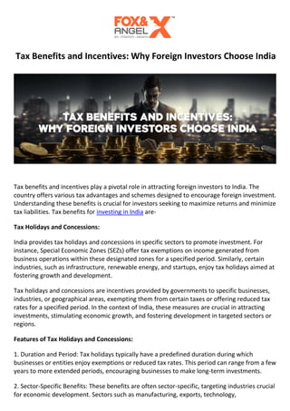 Tax Benefits and Incentives: Why Foreign Investors Choose India
Tax benefits and incentives play a pivotal role in attracting foreign investors to India. The
country offers various tax advantages and schemes designed to encourage foreign investment.
Understanding these benefits is crucial for investors seeking to maximize returns and minimize
tax liabilities. Tax benefits for investing in India are-
Tax Holidays and Concessions:
India provides tax holidays and concessions in specific sectors to promote investment. For
instance, Special Economic Zones (SEZs) offer tax exemptions on income generated from
business operations within these designated zones for a specified period. Similarly, certain
industries, such as infrastructure, renewable energy, and startups, enjoy tax holidays aimed at
fostering growth and development.
Tax holidays and concessions are incentives provided by governments to specific businesses,
industries, or geographical areas, exempting them from certain taxes or offering reduced tax
rates for a specified period. In the context of India, these measures are crucial in attracting
investments, stimulating economic growth, and fostering development in targeted sectors or
regions.
Features of Tax Holidays and Concessions:
1. Duration and Period: Tax holidays typically have a predefined duration during which
businesses or entities enjoy exemptions or reduced tax rates. This period can range from a few
years to more extended periods, encouraging businesses to make long-term investments.
2. Sector-Specific Benefits: These benefits are often sector-specific, targeting industries crucial
for economic development. Sectors such as manufacturing, exports, technology,
 