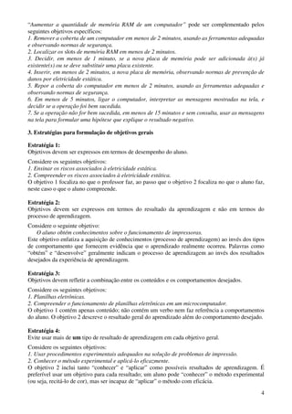 4
“Aumentar a quantidade de memória RAM de um computador” pode ser complementado pelos
seguintes objetivos específicos:
1. Remover a coberta de um computador em menos de 2 minutos, usando as ferramentas adequadas
e observando normas de segurança.
2. Localizar os slots de memória RAM em menos de 2 minutos.
3. Decidir, em menos de 1 minuto, se a nova placa de memória pode ser adicionada à(s) já
existente(s) ou se deve substituir uma placa existente.
4. Inserir, em menos de 2 minutos, a nova placa de memória, observando normas de prevenção de
danos por eletricidade estática.
5. Repor a coberta do computador em menos de 2 minutos, usando as ferramentas adequadas e
observando normas de segurança.
6. Em menos de 5 minutos, ligar o computador, interpretar as mensagens mostradas na tela, e
decidir se a operação foi bem sucedida.
7. Se a operação não for bem sucedida, em menos de 15 minutos e sem consulta, usar as mensagens
na tela para formular uma hipótese que explique o resultado negativo.
3. Estratégias para formulação de objetivos gerais
Estratégia 1:
Objetivos devem ser expressos em termos de desempenho do aluno.
Considere os seguintes objetivos:
1. Ensinar os riscos associados à eletricidade estática.
2. Compreender os riscos associados à eletricidade estática.
O objetivo 1 focaliza no que o professor faz, ao passo que o objetivo 2 focaliza no que o aluno faz,
neste caso o que o aluno compreende.
Estratégia 2:
Objetivos devem ser expressos em termos do resultado da aprendizagem e não em termos do
processo de aprendizagem.
Considere o seguinte objetivo:
O aluno obtém conhecimentos sobre o funcionamento de impressoras.
Este objetivo enfatiza a aquisição de conhecimentos (processo de aprendizagem) ao invés dos tipos
de comportamento que fornecem evidência que o aprendizado realmente ocorreu. Palavras como
“obtém” e “desenvolve” geralmente indicam o processo de aprendizagem ao invés dos resultados
desejados da experiência de aprendizagem.
Estratégia 3:
Objetivos devem refletir a combinação entre os conteúdos e os comportamentos desejados.
Considere os seguintes objetivos:
1. Planilhas eletrônicas.
2. Compreender o funcionamento de planilhas eletrônicas em um microcomputador.
O objetivo 1 contém apenas conteúdo; não contém um verbo nem faz referência a comportamentos
do aluno. O objetivo 2 descreve o resultado geral do aprendizado além do comportamento desejado.
Estratégia 4:
Evite usar mais de um tipo de resultado de aprendizagem em cada objetivo geral.
Considere os seguintes objetivos:
1. Usar procedimentos experimentais adequados na solução de problemas de impressão.
2. Conhecer o método experimental e aplicá-lo eficazmente.
O objetivo 2 inclui tanto “conhecer” e “aplicar” como possíveis resultados de aprendizagem. É
preferível usar um objetivo para cada resultado; um aluno pode “conhecer” o método experimental
(ou seja, recitá-lo de cor), mas ser incapaz de “aplicar” o método com eficácia.
 