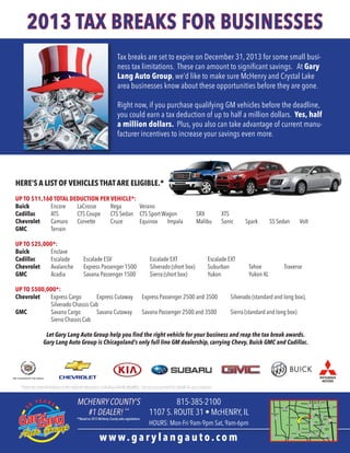 2013 TAX BREAKS FOR BUSINESSES
Tax breaks are set to expire on December 31, 2013 for some small business tax limitations. These can amount to significant savings. At Gary
Lang Auto Group, we’d like to make sure McHenry and Crystal Lake
area businesses know about these opportunities before they are gone.
Right now, if you purchase qualifying GM vehicles before the deadline,
you could earn a tax deduction of up to half a million dollars. Yes, half
a million dollars. Plus, you also can take advantage of current manufacturer incentives to increase your savings even more.

HERE’S A LIST OF VEHICLES THAT ARE ELIGIBLE.*
UP TO $11,160 TOTAL DEDUCTION PER VEHICLE*:
Buick	
Encore	LaCrosse	 Rega	 Verano
Cadillac 	
ATS	
CTS Coupe	 CTS Sedan	 CTS Sport Wagon	
Chevrolet	
Camaro	 Corvette	
Cruze	
Equinox	 Impala	
GMC 	
Terrain
UP TO $25,000*:
Buick 	Enclave
Cadillac 	
Escalade	
Chevrolet 	 Avalanche	
GMC	
Acadia	

Escalade ESV	
Express Passenger 1500	
Savana Passenger 1500	

UP TO $500,000*:
Chevrolet	
Express Cargo	
Express Cutaway	
	
Silverado Chassis Cab
GMC	
Savana Cargo	
Savana Cutaway	
	
Sierra Chassis Cab

Escalade EXT	
Silverado (short box)	
Sierra (short box)	

SRX	
Malibu	

XTS
Sonic	

Spark	

Escalade EXT
Suburban	
Yukon	

Tahoe	
Yukon XL

SS Sedan	

Volt

Traverse

Express Passenger 2500 and 3500	

Silverado (standard and long box), 		

Savana Passenger 2500 and 3500	

Sierra (standard and long box)				

Let Gary Lang Auto Group help you find the right vehicle for your business and reap the tax break awards.
Gary Lang Auto Group is Chicagoland’s only full line GM dealership, carrying Chevy, Buick GMC and Cadillac.

*There are some limitations to the expense deduction, including vehicle eligiblity. See your accountant for details for your situation.

3

MCHENRY Y E A R S
0 COUNTY’S
#1 DEALER! **

**Based on 2012 McHenry County sales registrations.

815-385-2100
1107 S. ROUTE 31 • McHENRY, IL
HOURS: Mon-Fri 9am-9pm Sat, 9am-6pm

www.garylangauto.com

 