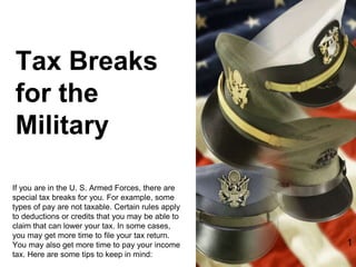 Tax Breaks
for the
Military
If you are in the U. S. Armed Forces, there are
special tax breaks for you. For example, some
types of pay are not taxable. Certain rules apply
to deductions or credits that you may be able to
claim that can lower your tax. In some cases,
you may get more time to file your tax return.
You may also get more time to pay your income
tax. Here are some tips to keep in mind:
1
 
