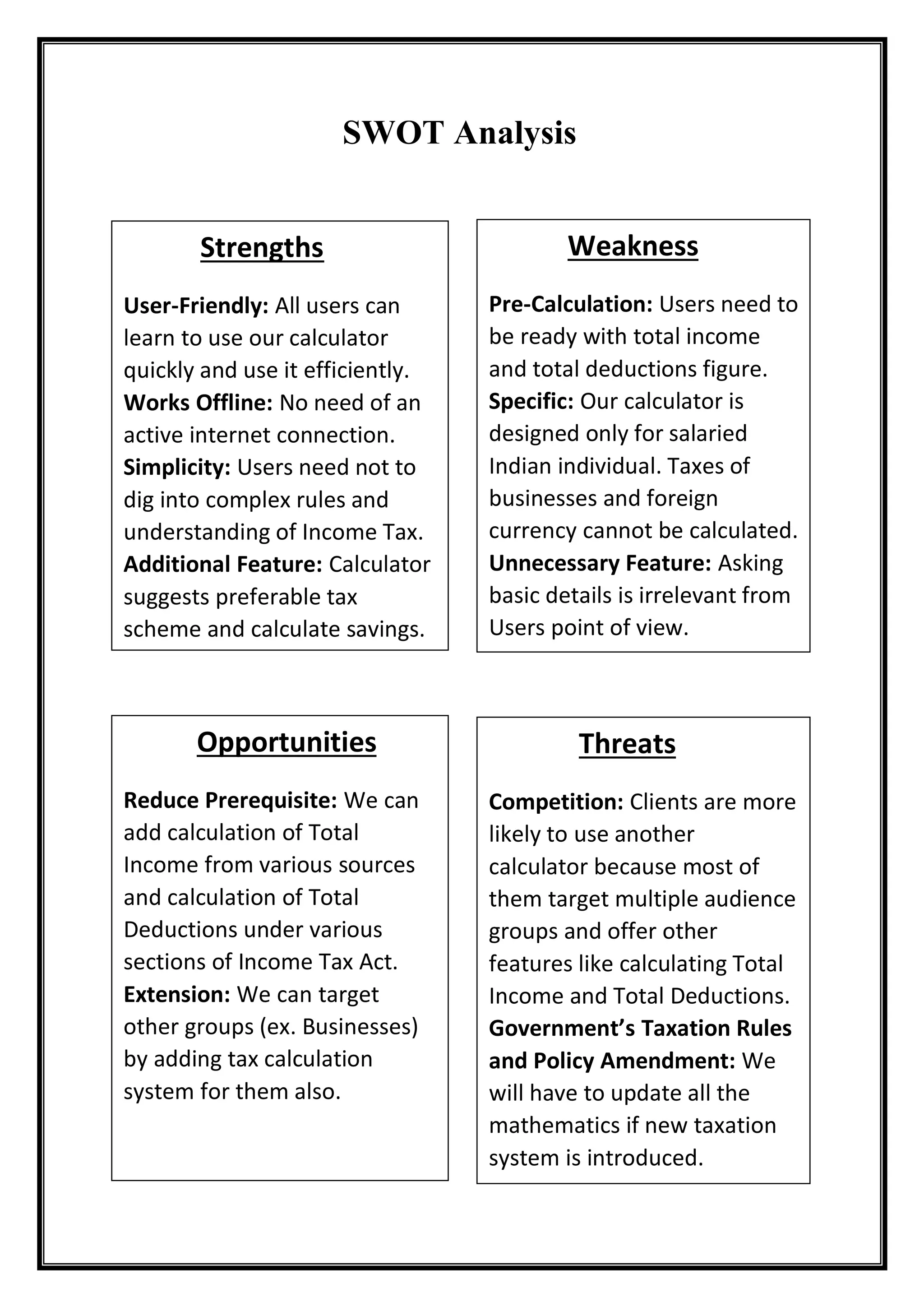 SWOT Analysis
Opportunities
Reduce Prerequisite: We can
add calculation of Total
Income from various sources
and calculation of Total
Deductions under various
sections of Income Tax Act.
Extension: We can target
other groups (ex. Businesses)
by adding tax calculation
system for them also.
Weakness
Pre-Calculation: Users need to
be ready with total income
and total deductions figure.
Specific: Our calculator is
designed only for salaried
Indian individual. Taxes of
businesses and foreign
currency cannot be calculated.
Unnecessary Feature: Asking
basic details is irrelevant from
Users point of view.
Strengths
User-Friendly: All users can
learn to use our calculator
quickly and use it efficiently.
Works Offline: No need of an
active internet connection.
Simplicity: Users need not to
dig into complex rules and
understanding of Income Tax.
Additional Feature: Calculator
suggests preferable tax
scheme and calculate savings.
Threats
Competition: Clients are more
likely to use another
calculator because most of
them target multiple audience
groups and offer other
features like calculating Total
Income and Total Deductions.
Government’s Taxation Rules
and Policy Amendment: We
will have to update all the
mathematics if new taxation
system is introduced.
 