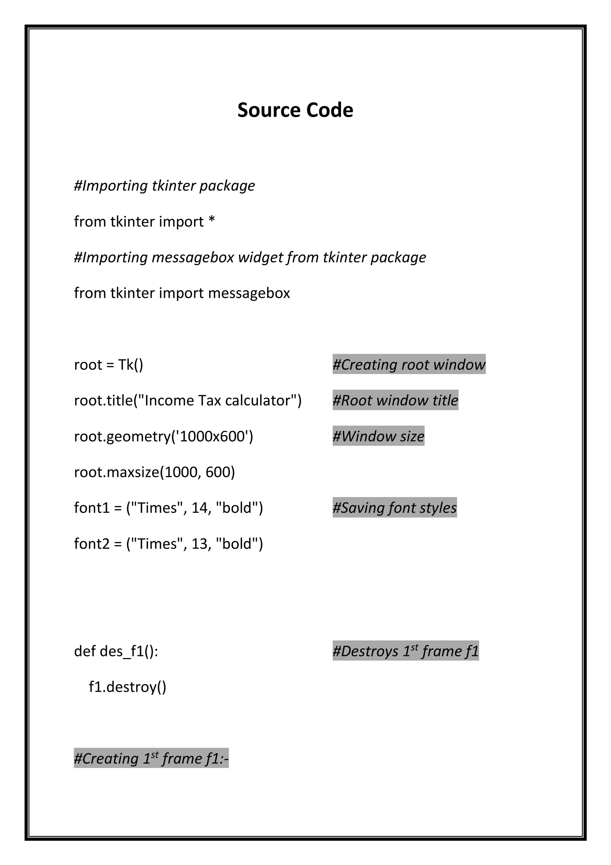 Source Code
#Importing tkinter package
from tkinter import *
#Importing messagebox widget from tkinter package
from tkinter import messagebox
root = Tk() #Creating root window
root.title("Income Tax calculator") #Root window title
root.geometry('1000x600') #Window size
root.maxsize(1000, 600)
font1 = ("Times", 14, "bold") #Saving font styles
font2 = ("Times", 13, "bold")
def des_f1(): #Destroys 1st
frame f1
f1.destroy()
#Creating 1st
frame f1:-
 