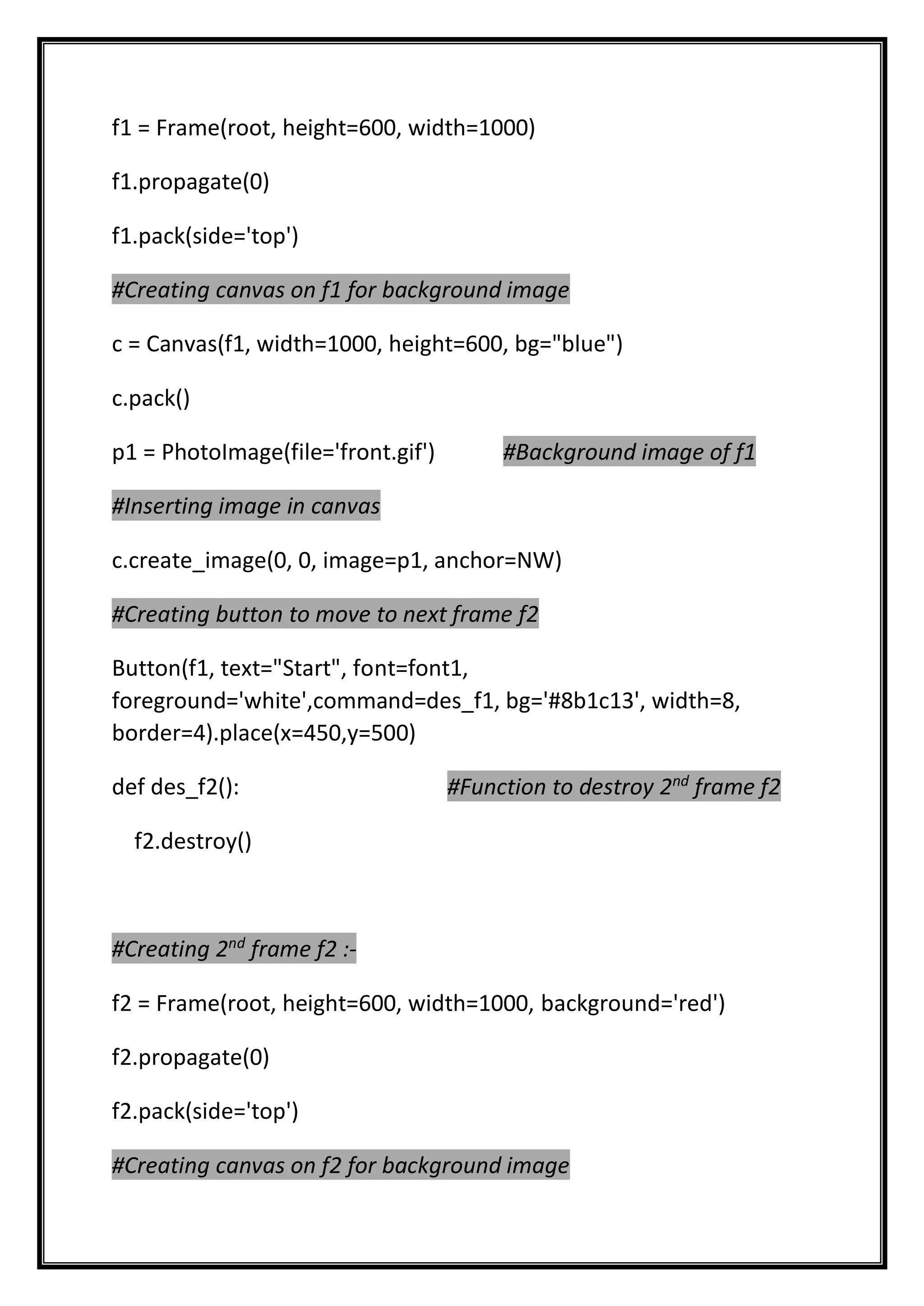 f1 = Frame(root, height=600, width=1000)
f1.propagate(0)
f1.pack(side='top')
#Creating canvas on f1 for background image
c = Canvas(f1, width=1000, height=600, bg="blue")
c.pack()
p1 = PhotoImage(file='front.gif') #Background image of f1
#Inserting image in canvas
c.create_image(0, 0, image=p1, anchor=NW)
#Creating button to move to next frame f2
Button(f1, text="Start", font=font1,
foreground='white',command=des_f1, bg='#8b1c13', width=8,
border=4).place(x=450,y=500)
def des_f2(): #Function to destroy 2nd
frame f2
f2.destroy()
#Creating 2nd
frame f2 :-
f2 = Frame(root, height=600, width=1000, background='red')
f2.propagate(0)
f2.pack(side='top')
#Creating canvas on f2 for background image
 