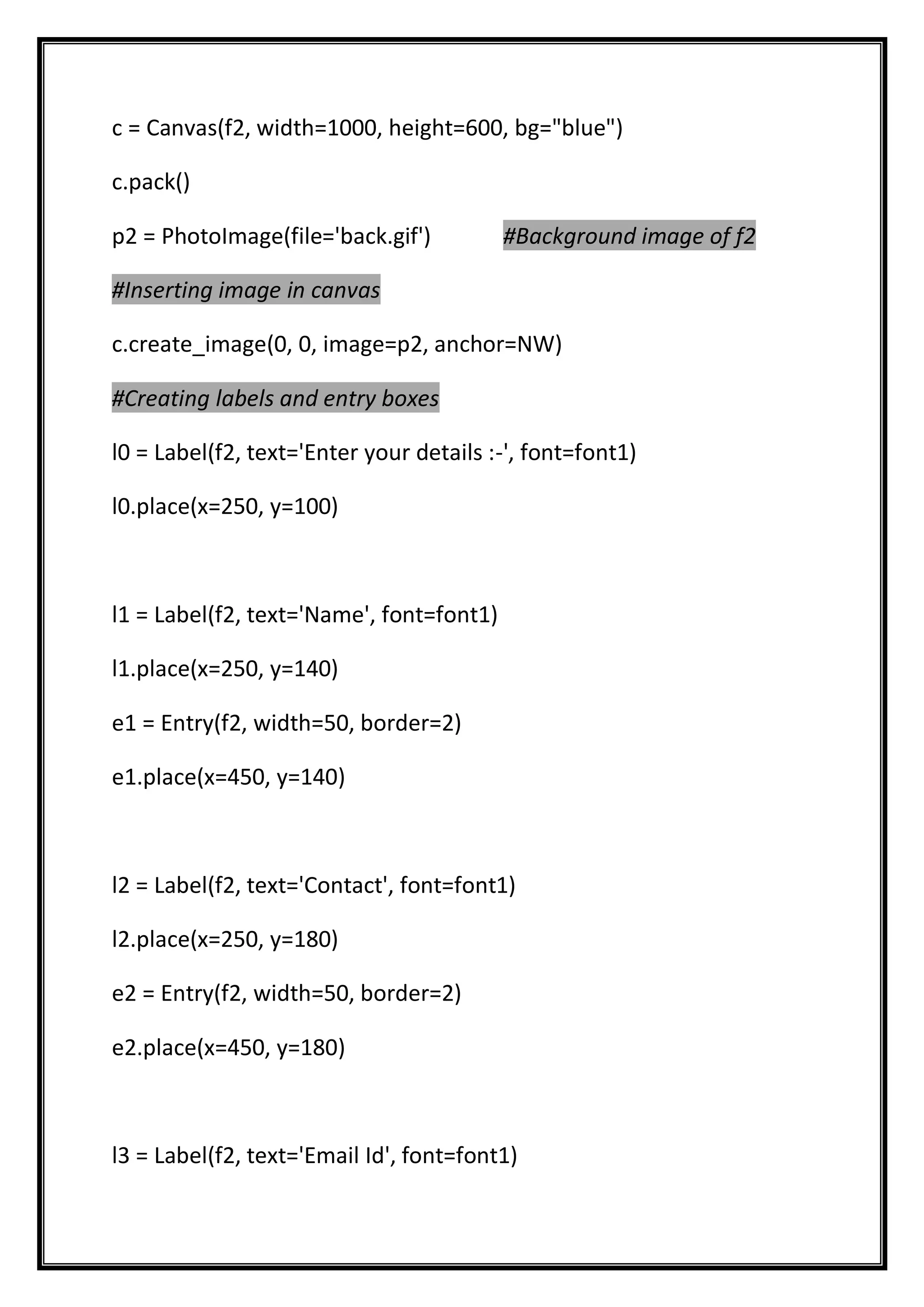 c = Canvas(f2, width=1000, height=600, bg="blue")
c.pack()
p2 = PhotoImage(file='back.gif') #Background image of f2
#Inserting image in canvas
c.create_image(0, 0, image=p2, anchor=NW)
#Creating labels and entry boxes
l0 = Label(f2, text='Enter your details :-', font=font1)
l0.place(x=250, y=100)
l1 = Label(f2, text='Name', font=font1)
l1.place(x=250, y=140)
e1 = Entry(f2, width=50, border=2)
e1.place(x=450, y=140)
l2 = Label(f2, text='Contact', font=font1)
l2.place(x=250, y=180)
e2 = Entry(f2, width=50, border=2)
e2.place(x=450, y=180)
l3 = Label(f2, text='Email Id', font=font1)
 