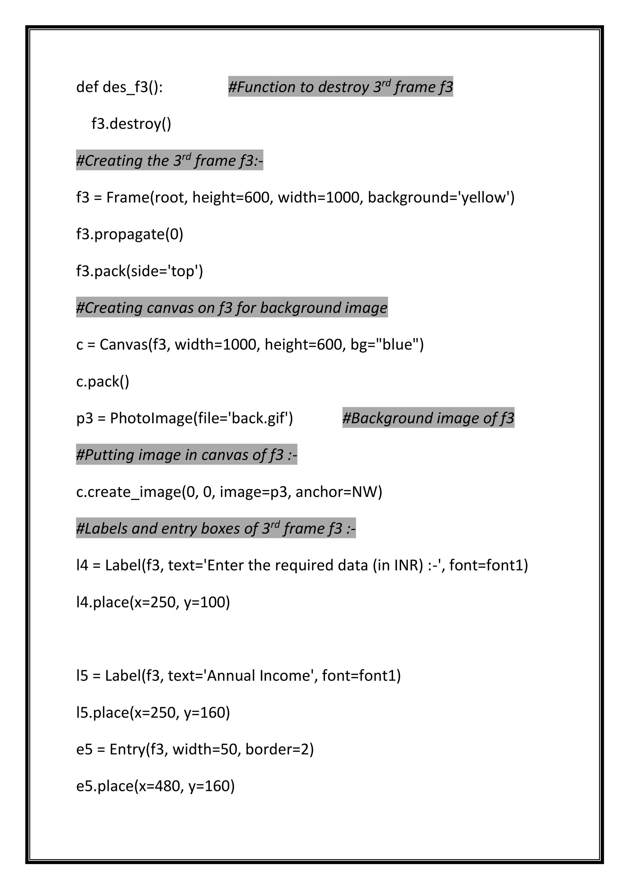 def des_f3(): #Function to destroy 3rd
frame f3
f3.destroy()
#Creating the 3rd
frame f3:-
f3 = Frame(root, height=600, width=1000, background='yellow')
f3.propagate(0)
f3.pack(side='top')
#Creating canvas on f3 for background image
c = Canvas(f3, width=1000, height=600, bg="blue")
c.pack()
p3 = PhotoImage(file='back.gif') #Background image of f3
#Putting image in canvas of f3 :-
c.create_image(0, 0, image=p3, anchor=NW)
#Labels and entry boxes of 3rd
frame f3 :-
l4 = Label(f3, text='Enter the required data (in INR) :-', font=font1)
l4.place(x=250, y=100)
l5 = Label(f3, text='Annual Income', font=font1)
l5.place(x=250, y=160)
e5 = Entry(f3, width=50, border=2)
e5.place(x=480, y=160)
 
