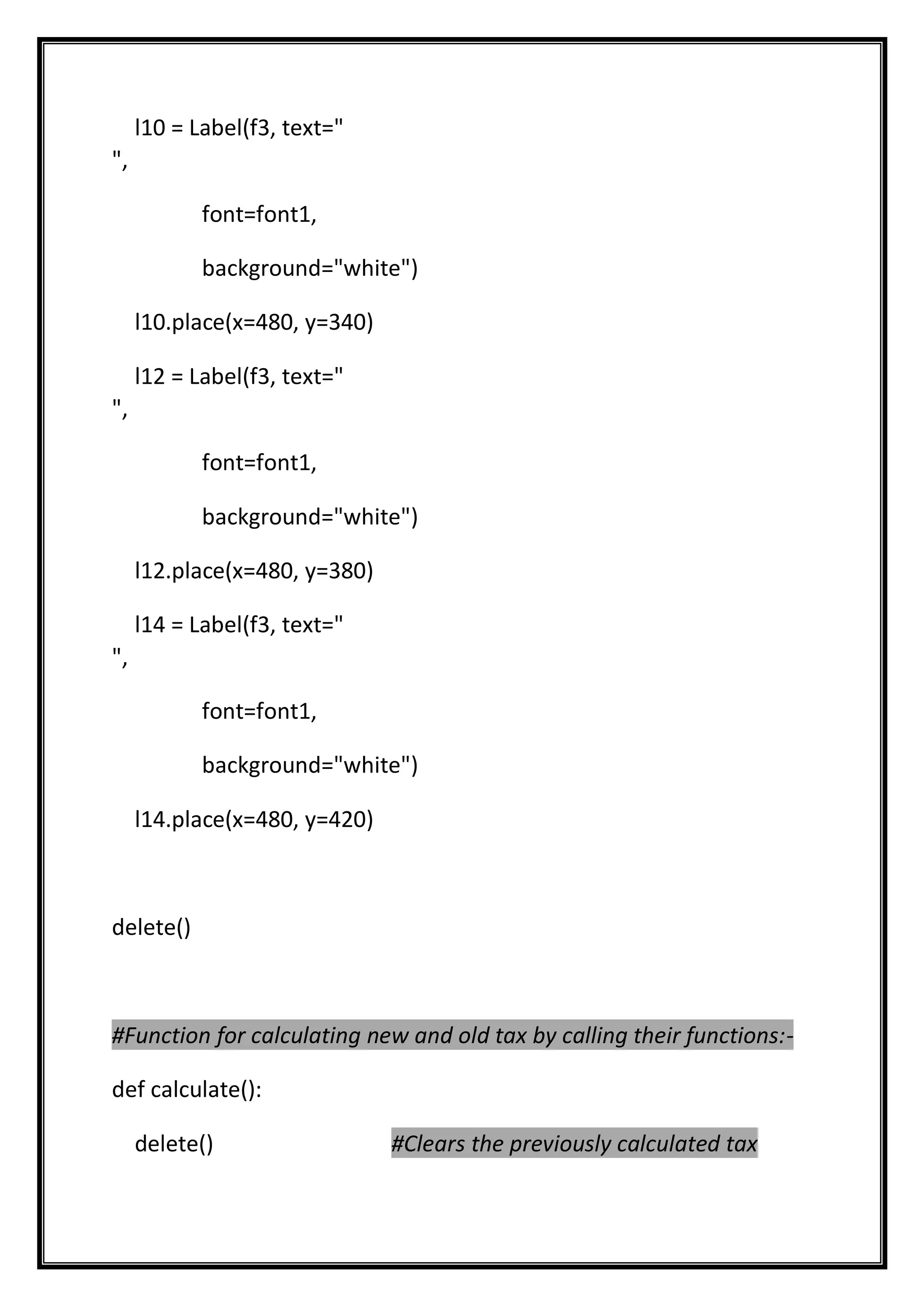 l10 = Label(f3, text="
",
font=font1,
background="white")
l10.place(x=480, y=340)
l12 = Label(f3, text="
",
font=font1,
background="white")
l12.place(x=480, y=380)
l14 = Label(f3, text="
",
font=font1,
background="white")
l14.place(x=480, y=420)
delete()
#Function for calculating new and old tax by calling their functions:-
def calculate():
delete() #Clears the previously calculated tax
 