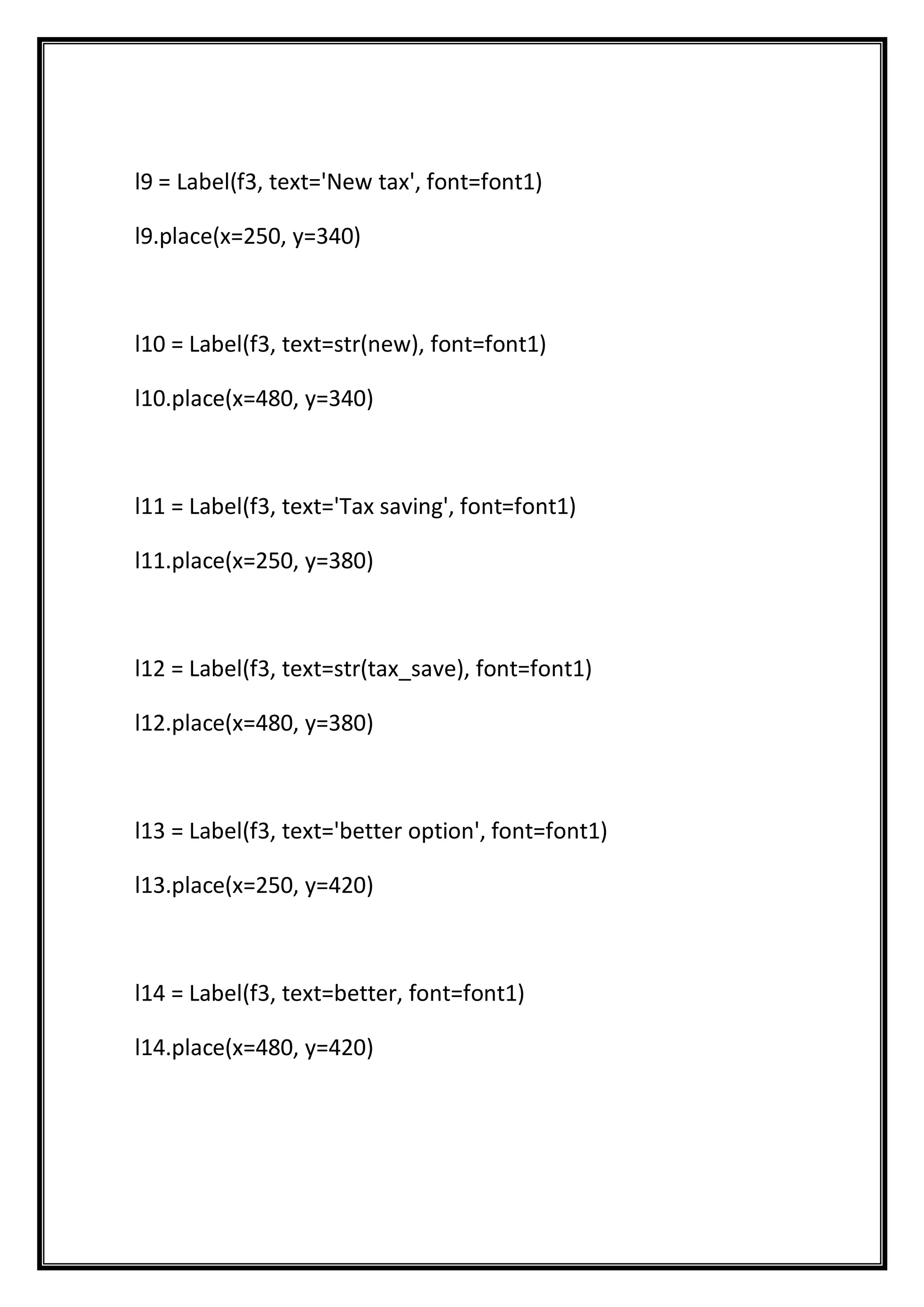 l9 = Label(f3, text='New tax', font=font1)
l9.place(x=250, y=340)
l10 = Label(f3, text=str(new), font=font1)
l10.place(x=480, y=340)
l11 = Label(f3, text='Tax saving', font=font1)
l11.place(x=250, y=380)
l12 = Label(f3, text=str(tax_save), font=font1)
l12.place(x=480, y=380)
l13 = Label(f3, text='better option', font=font1)
l13.place(x=250, y=420)
l14 = Label(f3, text=better, font=font1)
l14.place(x=480, y=420)
 