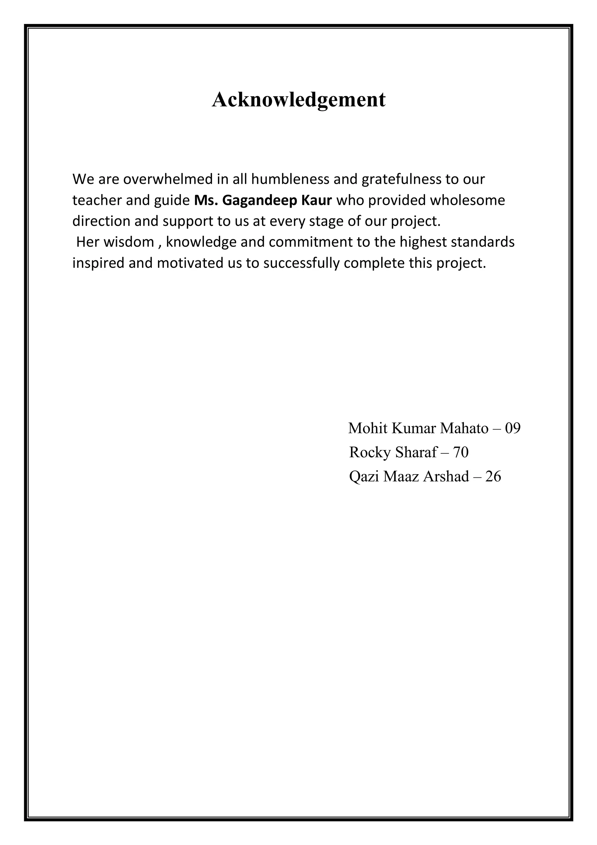 Acknowledgement
We are overwhelmed in all humbleness and gratefulness to our
teacher and guide Ms. Gagandeep Kaur who provided wholesome
direction and support to us at every stage of our project.
Her wisdom , knowledge and commitment to the highest standards
inspired and motivated us to successfully complete this project.
Mohit Kumar Mahato – 09
Rocky Sharaf – 70
Qazi Maaz Arshad – 26
 