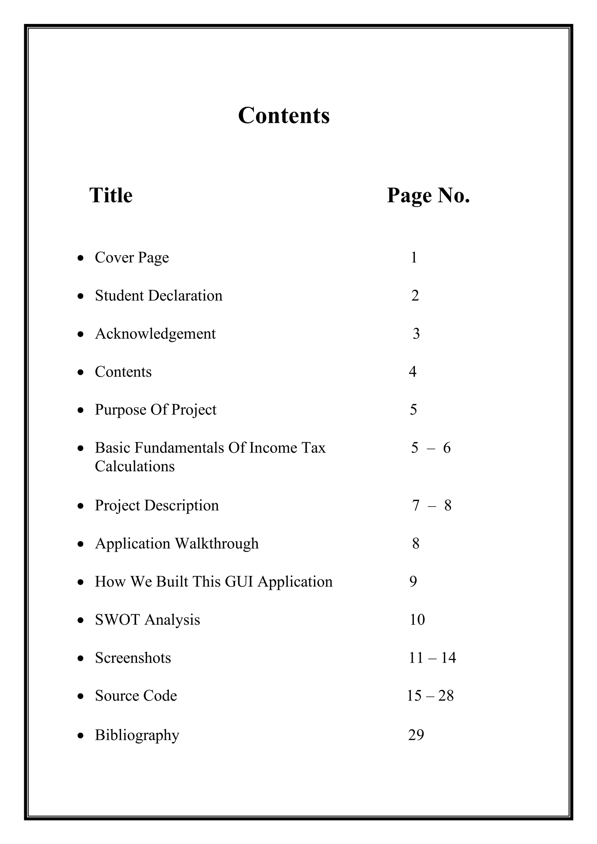 Contents
Title Page No.
• Cover Page 1
• Student Declaration 2
• Acknowledgement 3
• Contents 4
• Purpose Of Project 5
• Basic Fundamentals Of Income Tax 5 – 6
Calculations
• Project Description 7 – 8
• Application Walkthrough 8
• How We Built This GUI Application 9
• SWOT Analysis 10
• Screenshots 11 – 14
• Source Code 15 – 28
• Bibliography 29
 