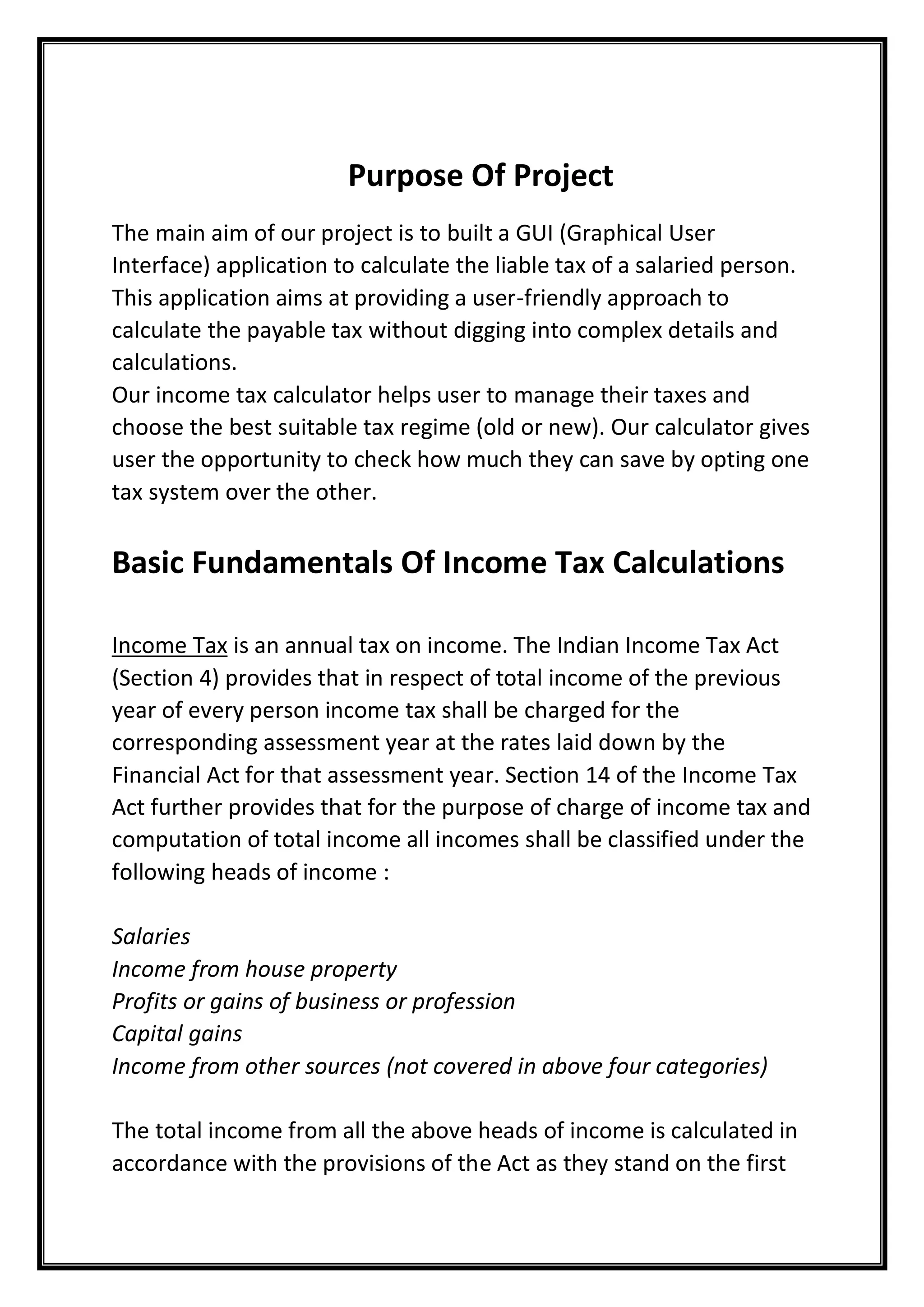 Purpose Of Project
The main aim of our project is to built a GUI (Graphical User
Interface) application to calculate the liable tax of a salaried person.
This application aims at providing a user-friendly approach to
calculate the payable tax without digging into complex details and
calculations.
Our income tax calculator helps user to manage their taxes and
choose the best suitable tax regime (old or new). Our calculator gives
user the opportunity to check how much they can save by opting one
tax system over the other.
Basic Fundamentals Of Income Tax Calculations
Income Tax is an annual tax on income. The Indian Income Tax Act
(Section 4) provides that in respect of total income of the previous
year of every person income tax shall be charged for the
corresponding assessment year at the rates laid down by the
Financial Act for that assessment year. Section 14 of the Income Tax
Act further provides that for the purpose of charge of income tax and
computation of total income all incomes shall be classified under the
following heads of income :
Salaries
Income from house property
Profits or gains of business or profession
Capital gains
Income from other sources (not covered in above four categories)
The total income from all the above heads of income is calculated in
accordance with the provisions of the Act as they stand on the first
 