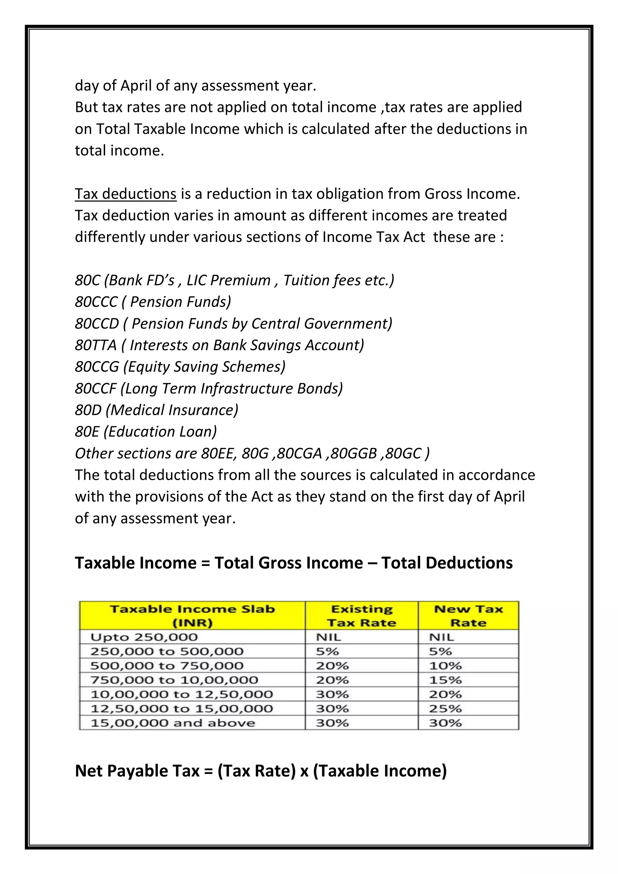day of April of any assessment year.
But tax rates are not applied on total income ,tax rates are applied
on Total Taxable Income which is calculated after the deductions in
total income.
Tax deductions is a reduction in tax obligation from Gross Income.
Tax deduction varies in amount as different incomes are treated
differently under various sections of Income Tax Act these are :
80C (Bank FD’s , LIC Premium , Tuition fees etc.)
80CCC ( Pension Funds)
80CCD ( Pension Funds by Central Government)
80TTA ( Interests on Bank Savings Account)
80CCG (Equity Saving Schemes)
80CCF (Long Term Infrastructure Bonds)
80D (Medical Insurance)
80E (Education Loan)
Other sections are 80EE, 80G ,80CGA ,80GGB ,80GC )
The total deductions from all the sources is calculated in accordance
with the provisions of the Act as they stand on the first day of April
of any assessment year.
Taxable Income = Total Gross Income – Total Deductions
Net Payable Tax = (Tax Rate) x (Taxable Income)
 