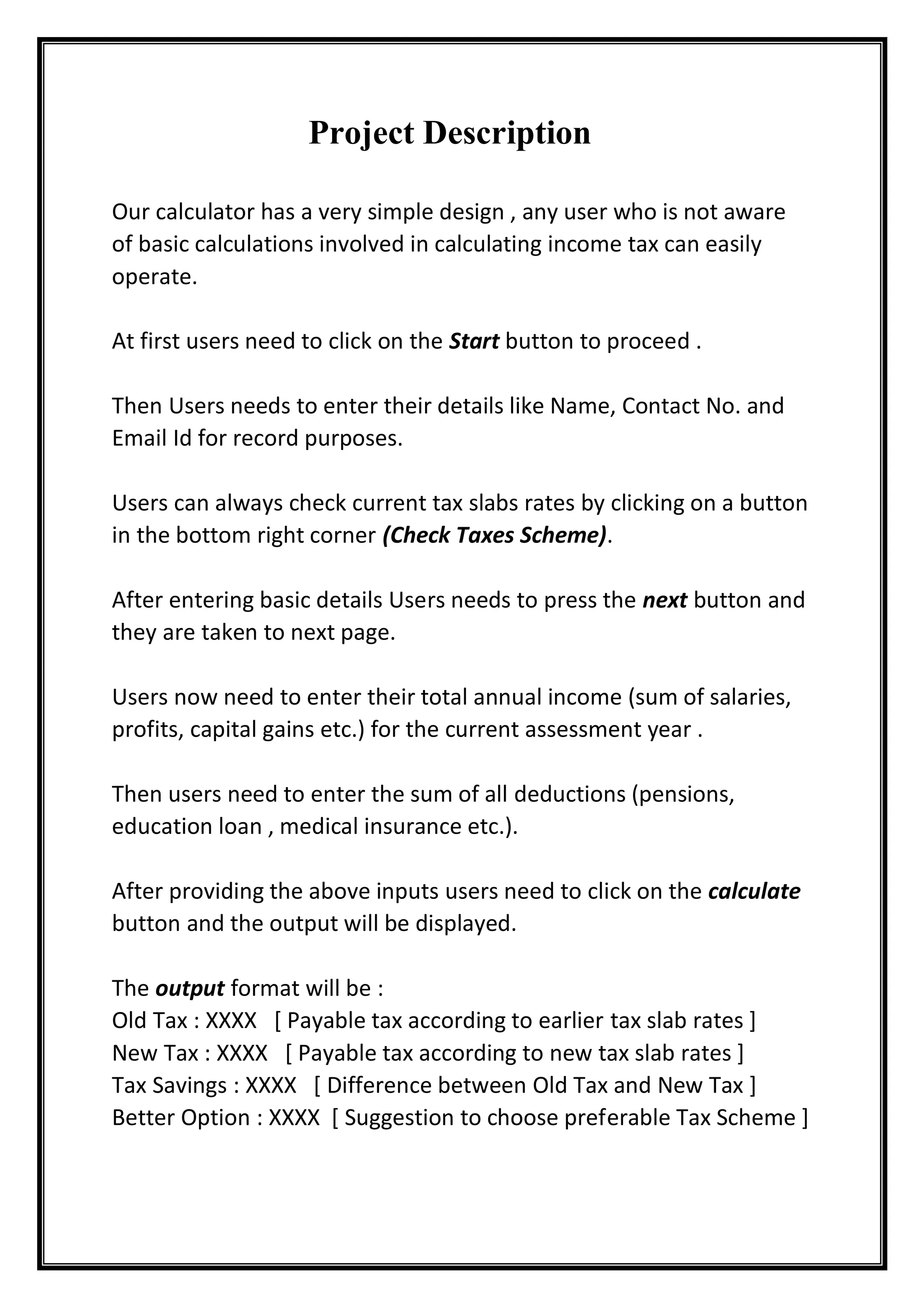 Project Description
Our calculator has a very simple design , any user who is not aware
of basic calculations involved in calculating income tax can easily
operate.
At first users need to click on the Start button to proceed .
Then Users needs to enter their details like Name, Contact No. and
Email Id for record purposes.
Users can always check current tax slabs rates by clicking on a button
in the bottom right corner (Check Taxes Scheme).
After entering basic details Users needs to press the next button and
they are taken to next page.
Users now need to enter their total annual income (sum of salaries,
profits, capital gains etc.) for the current assessment year .
Then users need to enter the sum of all deductions (pensions,
education loan , medical insurance etc.).
After providing the above inputs users need to click on the calculate
button and the output will be displayed.
The output format will be :
Old Tax : XXXX [ Payable tax according to earlier tax slab rates ]
New Tax : XXXX [ Payable tax according to new tax slab rates ]
Tax Savings : XXXX [ Difference between Old Tax and New Tax ]
Better Option : XXXX [ Suggestion to choose preferable Tax Scheme ]
 