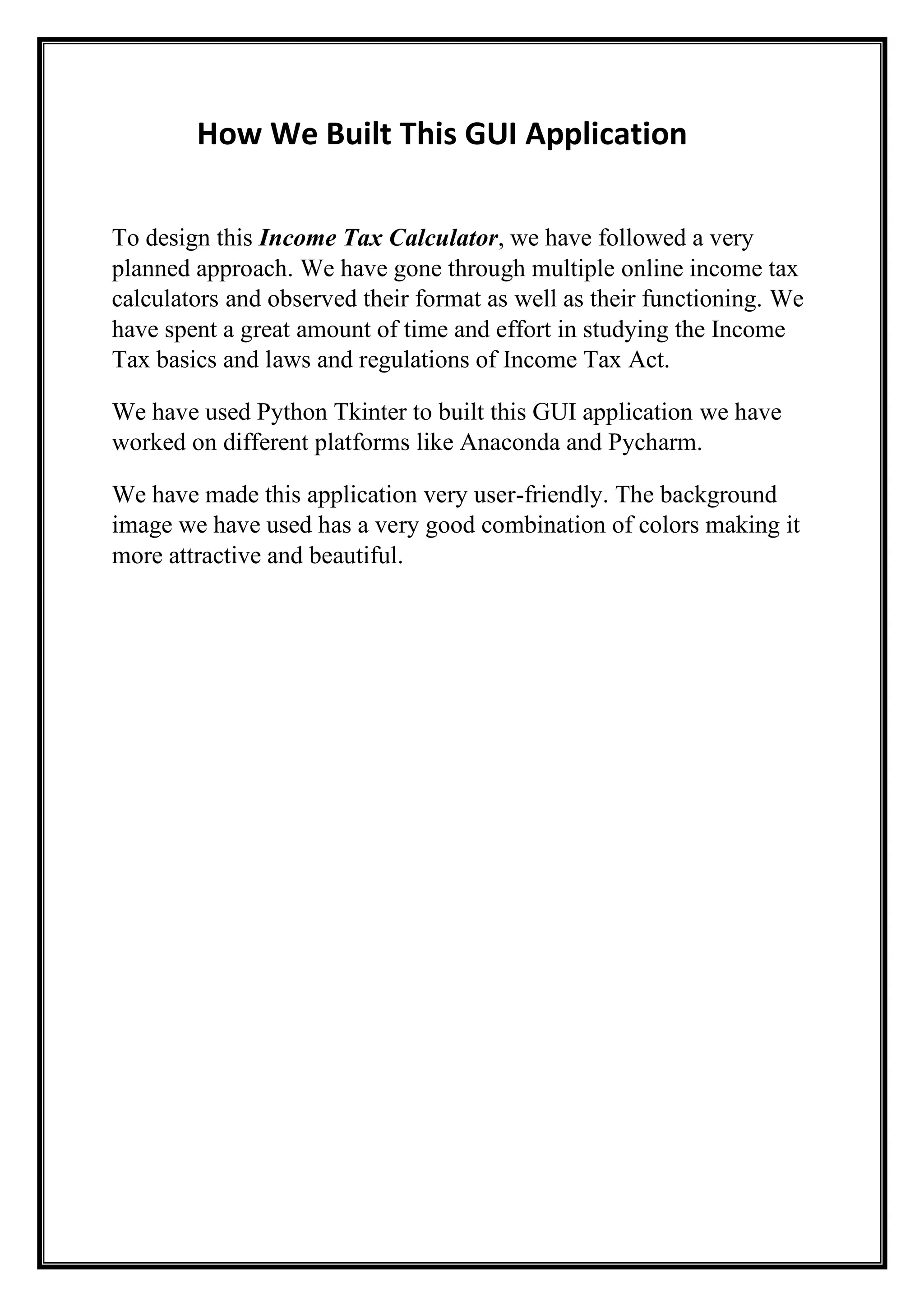 How We Built This GUI Application
To design this Income Tax Calculator, we have followed a very
planned approach. We have gone through multiple online income tax
calculators and observed their format as well as their functioning. We
have spent a great amount of time and effort in studying the Income
Tax basics and laws and regulations of Income Tax Act.
We have used Python Tkinter to built this GUI application we have
worked on different platforms like Anaconda and Pycharm.
We have made this application very user-friendly. The background
image we have used has a very good combination of colors making it
more attractive and beautiful.
 