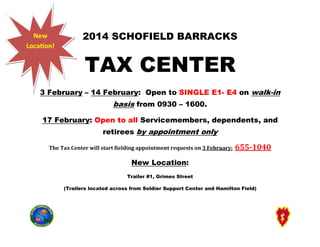 New
Location!

2014 SCHOFIELD BARRACKS

TAX CENTER

3 February – 14 February Open to SINGLE E1- E4 on walk-in
February:

basis from 0930 – 1600.
asis
17 February: Open to all Servicemembers, dependents, and
mbers,
retirees by appointment only
The Tax Center will start fielding appointment requests on 3 February:

655-1040
655

New Location:
Trailer #1, Grimes Street
(Trailers located across from Soldier Support Center and Hamilton Field)

 