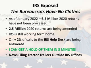 IRS Exposed
The Bureaucrats Have No Clothes
• As of January 2022 – 6.5 Million 2020 returns
have not been processed
• 2.5 Million 2020 returns are being amended
• IRS is still working form home
• Only 2% of calls to the IRS Help Desk are being
answered
• I CAN GET A HOLD OF THEM IN 3 MINUTES
• News Filing Tractor Trailers Outside IRS Offices
 