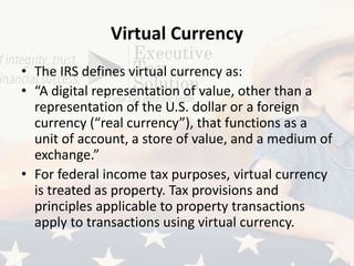 Virtual Currency
• The IRS defines virtual currency as:
• “A digital representation of value, other than a
representation of the U.S. dollar or a foreign
currency (“real currency”), that functions as a
unit of account, a store of value, and a medium of
exchange.”
• For federal income tax purposes, virtual currency
is treated as property. Tax provisions and
principles applicable to property transactions
apply to transactions using virtual currency.
 