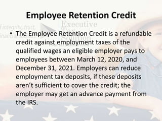 Employee Retention Credit
• The Employee Retention Credit is a refundable
credit against employment taxes of the
qualified wages an eligible employer pays to
employees between March 12, 2020, and
December 31, 2021. Employers can reduce
employment tax deposits, if these deposits
aren’t sufficient to cover the credit; the
employer may get an advance payment from
the IRS.
 