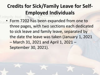 Credits for Sick/Family Leave for Self-
Employed Individuals
• Form 7202 has been expanded from one to
three pages, with two sections each dedicated
to sick leave and family leave, separated by
the date the leave was taken (January 1, 2021
– March 31, 2021 and April 1, 2021 –
September 30, 2021).
 