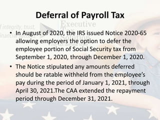 Deferral of Payroll Tax
• In August of 2020, the IRS issued Notice 2020-65
allowing employers the option to defer the
employee portion of Social Security tax from
September 1, 2020, through December 1, 2020.
• The Notice stipulated any amounts deferred
should be ratable withheld from the employee’s
pay during the period of January 1, 2021, through
April 30, 2021.The CAA extended the repayment
period through December 31, 2021.
 