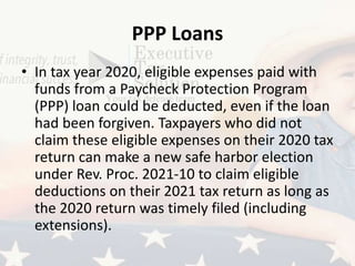 PPP Loans
• In tax year 2020, eligible expenses paid with
funds from a Paycheck Protection Program
(PPP) loan could be deducted, even if the loan
had been forgiven. Taxpayers who did not
claim these eligible expenses on their 2020 tax
return can make a new safe harbor election
under Rev. Proc. 2021-10 to claim eligible
deductions on their 2021 tax return as long as
the 2020 return was timely filed (including
extensions).
 
