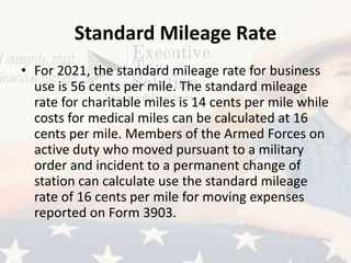 Standard Mileage Rate
• For 2021, the standard mileage rate for business
use is 56 cents per mile. The standard mileage
rate for charitable miles is 14 cents per mile while
costs for medical miles can be calculated at 16
cents per mile. Members of the Armed Forces on
active duty who moved pursuant to a military
order and incident to a permanent change of
station can calculate use the standard mileage
rate of 16 cents per mile for moving expenses
reported on Form 3903.
 